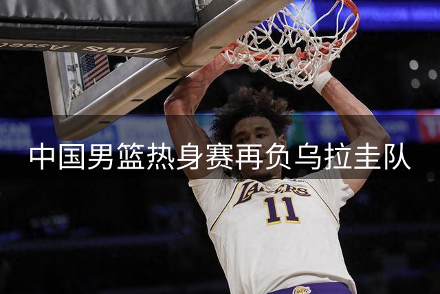中国男篮热身赛再负乌拉圭队