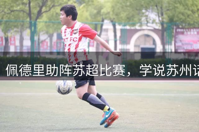 佩德里助阵苏超比赛，学说苏州话“苏超加油”“苏州加油”