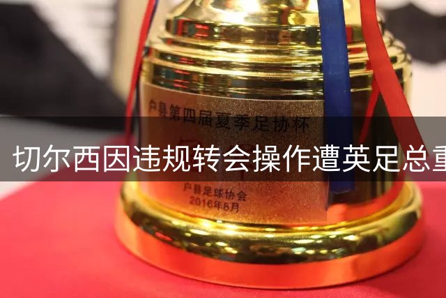 切尔西因违规转会操作遭英足总重罚千万英镑