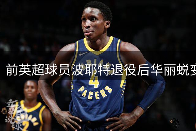 前英超球员波耶特退役后华丽蜕变，肌肉型男形象引关注