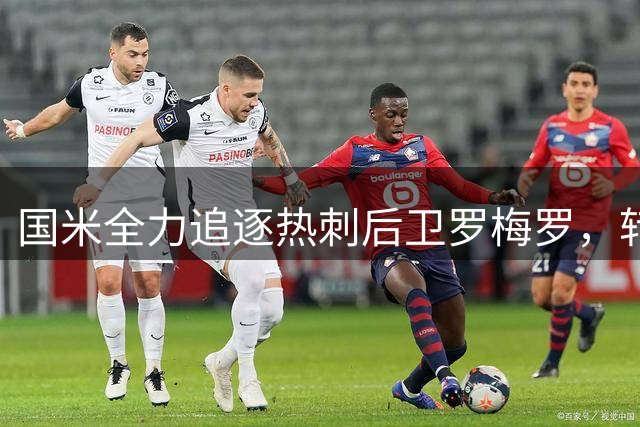 国米全力追逐热刺后卫罗梅罗，转会谈判进入关键阶段