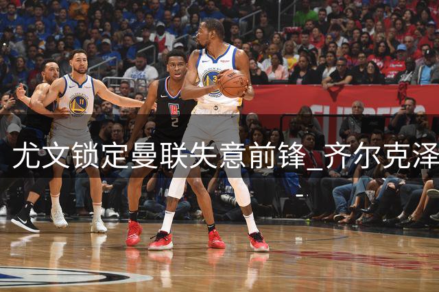 尤文锁定曼联失意前锋 齐尔克泽或重返意甲开启新生
