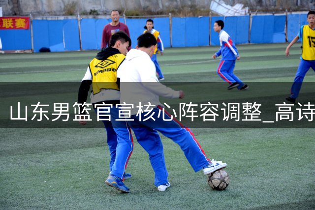 山东男篮官宣核心阵容调整 高诗岩获两年续约陶汉林留守一季