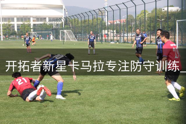 开拓者新星卡马拉专注防守训练 职业态度获训练师盛赞
