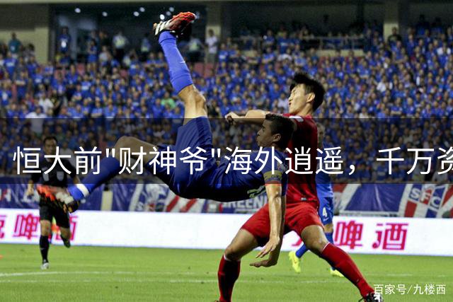 恒大前"财神爷"海外逍遥，千万资产曝光令人咋舌
