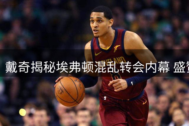戴奇揭秘埃弗顿混乱转会内幕 盛赞伊劳拉战术转型智慧