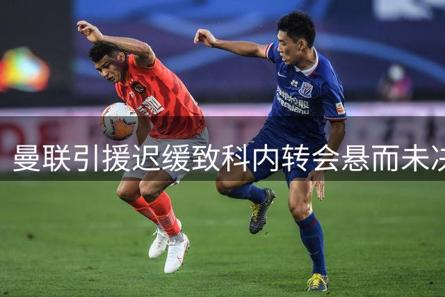 曼联引援迟缓致科内转会悬而未决 罗马财政危机迫在眉睫