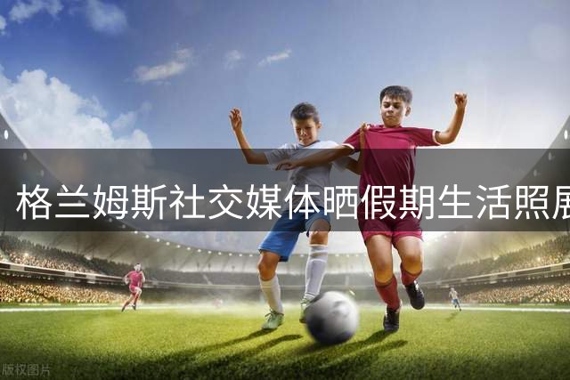 格兰姆斯社交媒体晒假期生活照展示近况