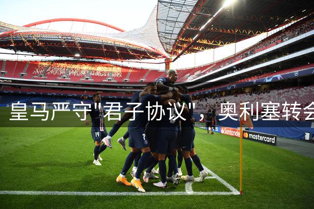 皇马严守"君子协议"，奥利塞转会悬念全系个人意愿