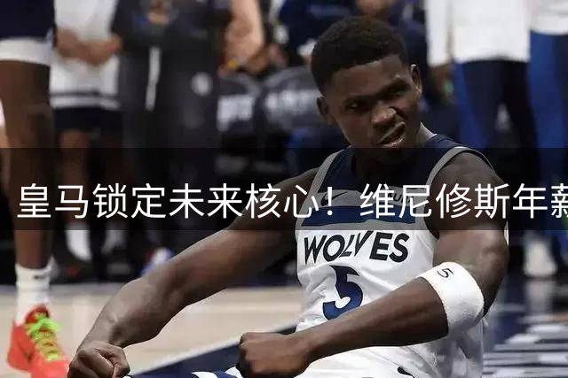 皇马锁定未来核心！维尼修斯年薪翻倍续约至2032年