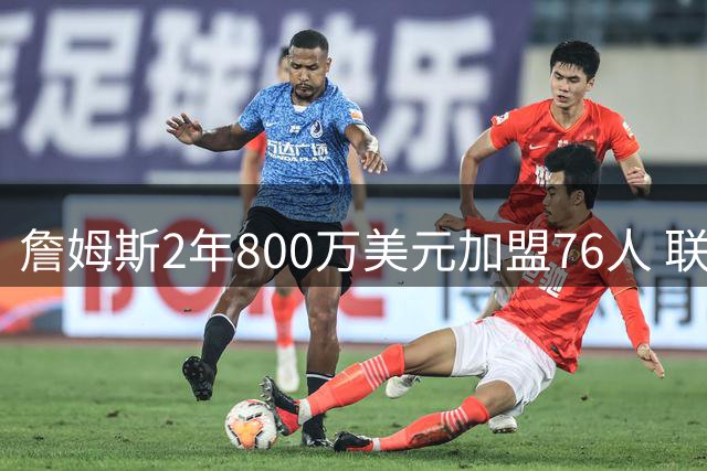 詹姆斯2年800万美元加盟76人 联手大帝+马克西+布朗
