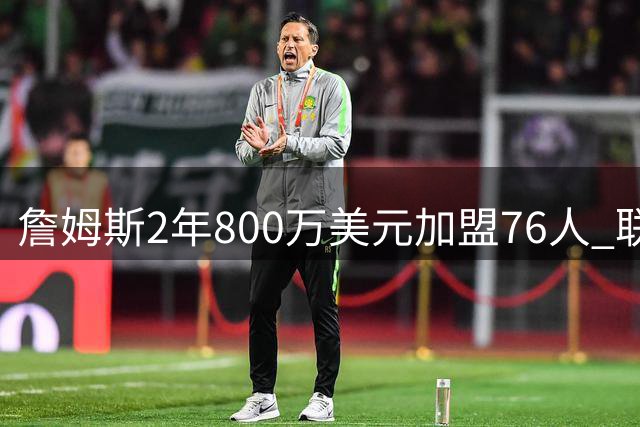 詹姆斯2年800万美元加盟76人 联手大帝+马克西+布朗