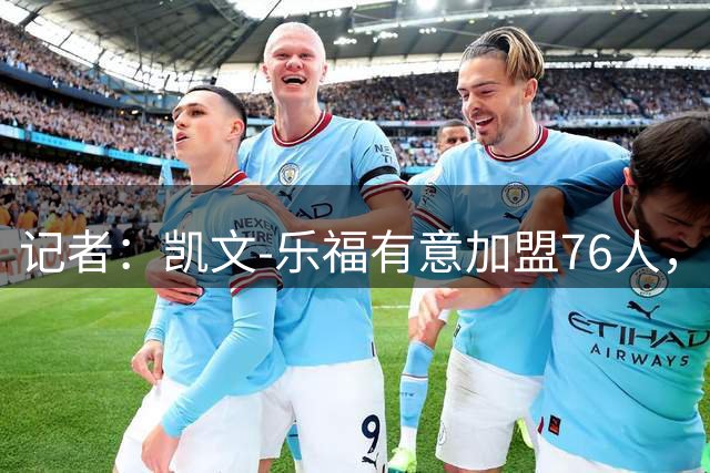 记者：凯文-乐福有意加盟76人，与詹姆斯再聚首