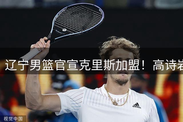 辽宁男篮官宣克里斯加盟！高诗岩晒照告别：万事大吉 大兄弟