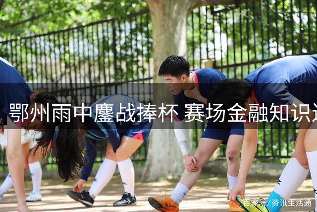 鄂州雨中鏖战捧杯 赛场金融知识送清凉