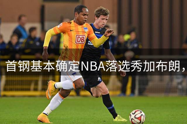 首钢基本确定NBA落选秀加布朗，上海想争冠张镇麟防守难度再升级