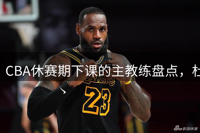 CBA休赛期下课的主教练盘点，杜锋许利民等领衔